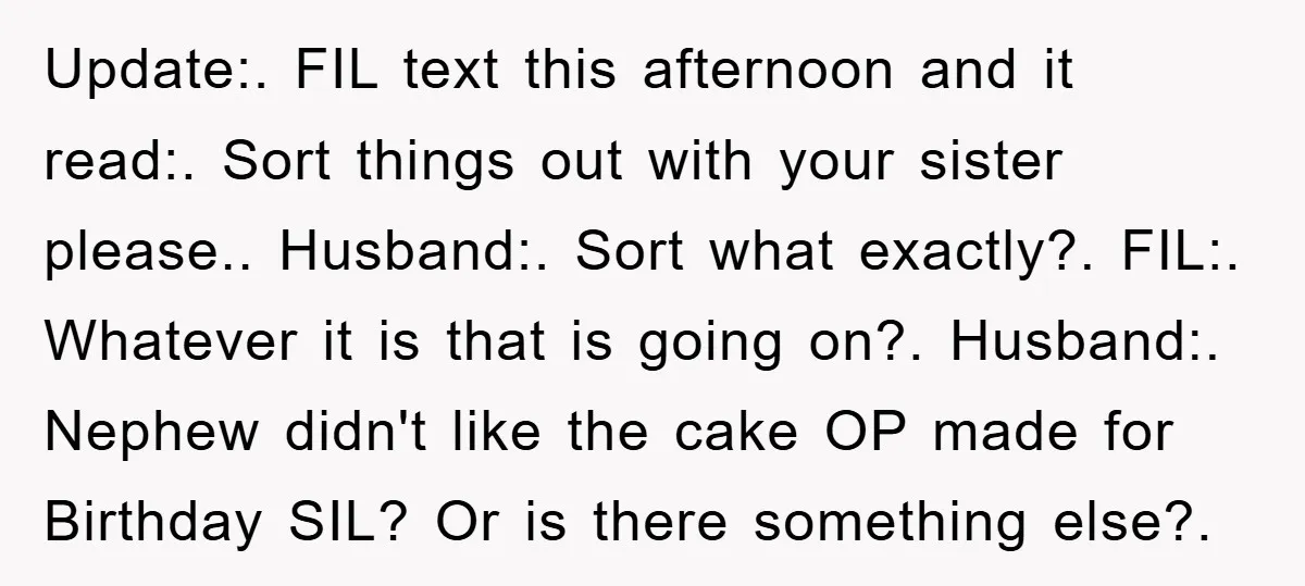 Update:. FIL text this afternoon and it read:. Sort things out with your sister please.. Husband:. Sort what exactly?. FIL:. Whatever it is that is going on?. Husband:. Nephew didn't...