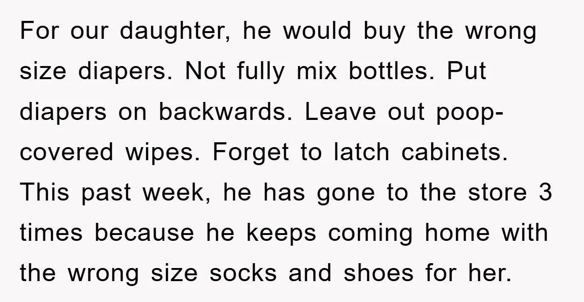 For our daughter, he would buy the wrong size diapers. Not fully mix bottles. Put diapers on backwards. Leave out poop-covered wipes. Forget to latch cabinets. This past week, he...