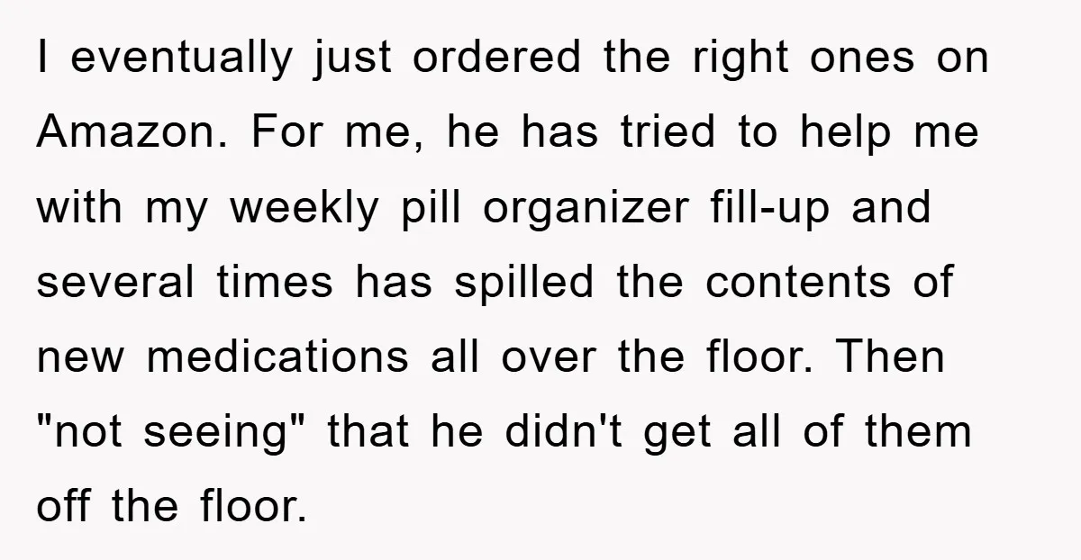 I eventually just ordered the right ones on Amazon. For me, he has tried to help me with my weekly pill organizer fill-up and several times has spilled the contents...