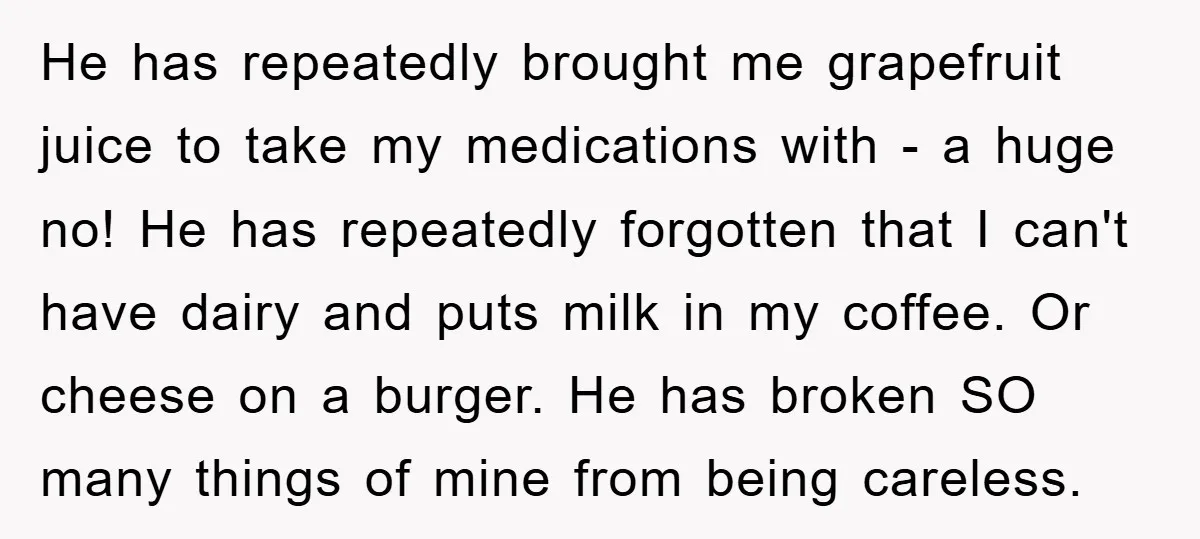 He has repeatedly brought me grapefruit juice to take my medications with - a huge no! He has repeatedly forgotten that I can't have dairy and puts milk in my...