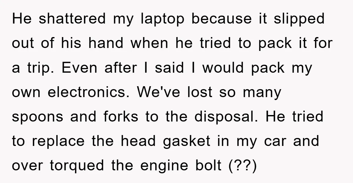 He shattered my laptop because it slipped out of his hand when he tried to pack it for a trip. Even after I said I would pack my own electronics....