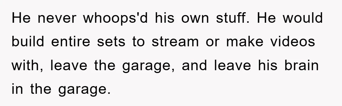 He never whoops'd his own stuff. He would build entire sets to stream or make videos with, leave the garage, and leave his brain in the garage.