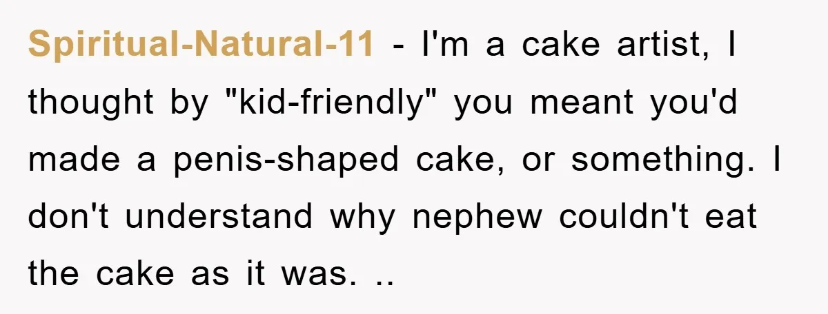 Spiritual-Natural-11 − I'm a cake artist, I thought by "kid-friendly" you meant you'd made a penis-shaped cake, or something. I don't understand why nephew couldn't eat the cake as it...