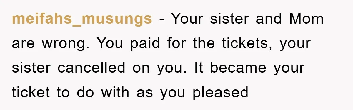 meifahs_musungs − Your sister and Mom are wrong. You paid for the tickets, your sister cancelled on you. It became your ticket to do with as you pleased