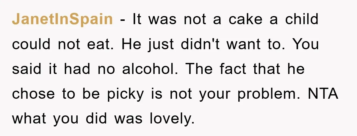 JanetInSpain − It was not a cake a child could not eat. He just didn't want to. You said it had no alcohol. The fact that he chose to be...