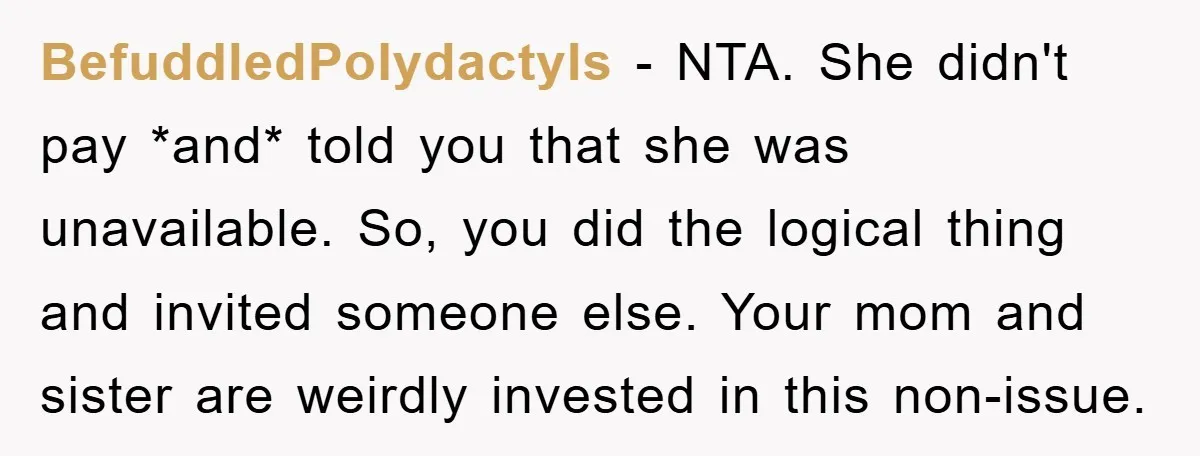 BefuddledPolydactyls − NTA. She didn't pay *and* told you that she was unavailable. So, you did the logical thing and invited someone else. Your mom and sister are weirdly invested...