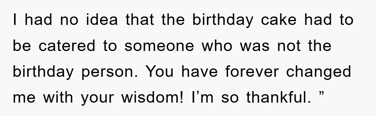 I had no idea that the birthday cake had to be catered to someone who was not the birthday person. You have forever changed me with your wisdom! I’m so...
