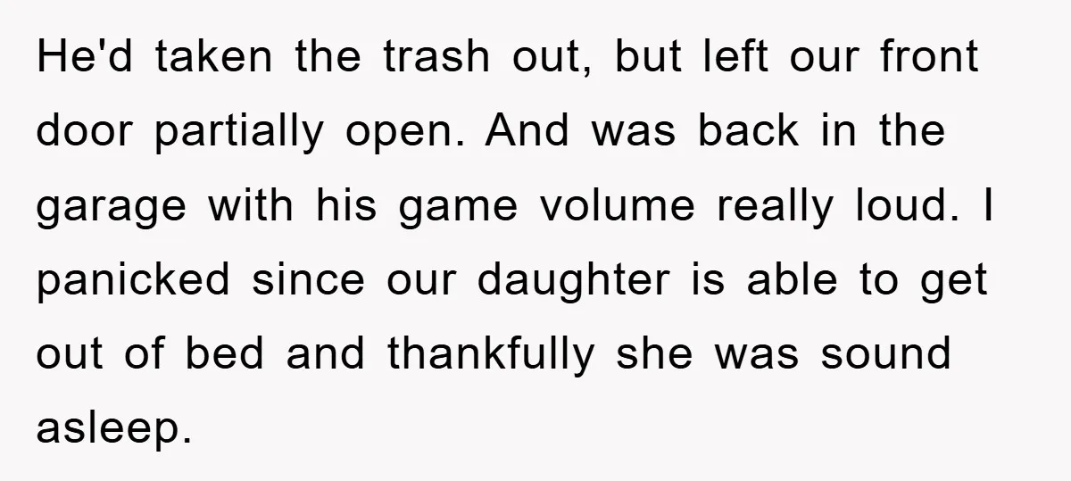 He'd taken the trash out, but left our front door partially open. And was back in the garage with his game volume really loud. I panicked since our daughter is...