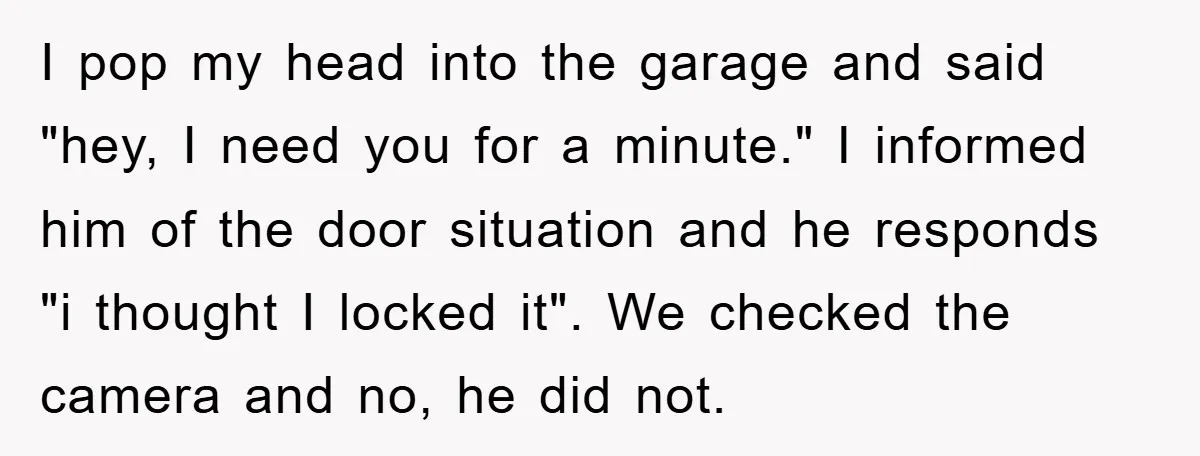 I pop my head into the garage and said "hey, I need you for a minute." I informed him of the door situation and he responds "i thought I locked...