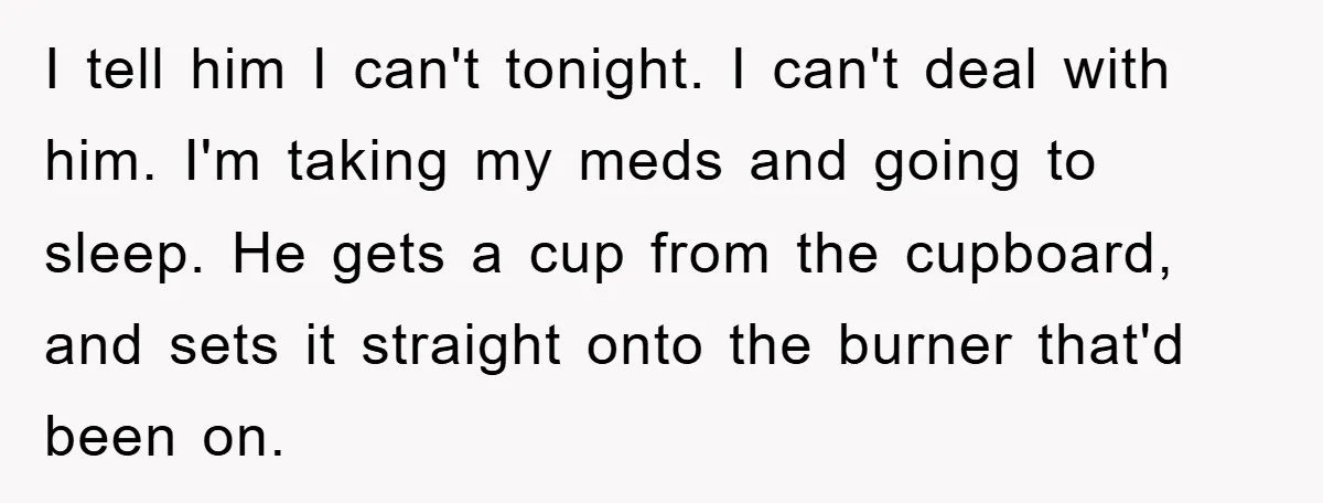 I tell him I can't tonight. I can't deal with him. I'm taking my meds and going to sleep. He gets a cup from the cupboard, and sets it straight...