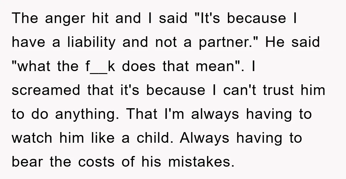 The anger hit and I said "It's because I have a liability and not a partner." He said "what the f__k does that mean". I screamed that it's because I...