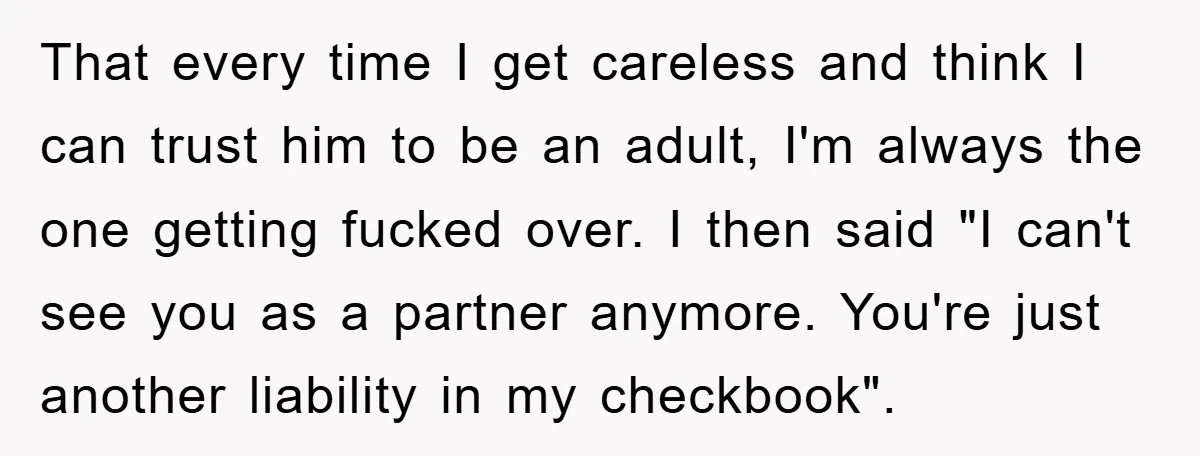 That every time I get careless and think I can trust him to be an adult, I'm always the one getting fucked over. I then said "I can't see you...