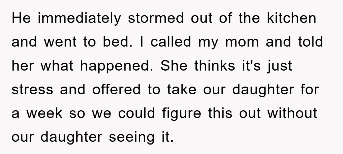 He immediately stormed out of the kitchen and went to bed. I called my mom and told her what happened. She thinks it's just stress and offered to take our...
