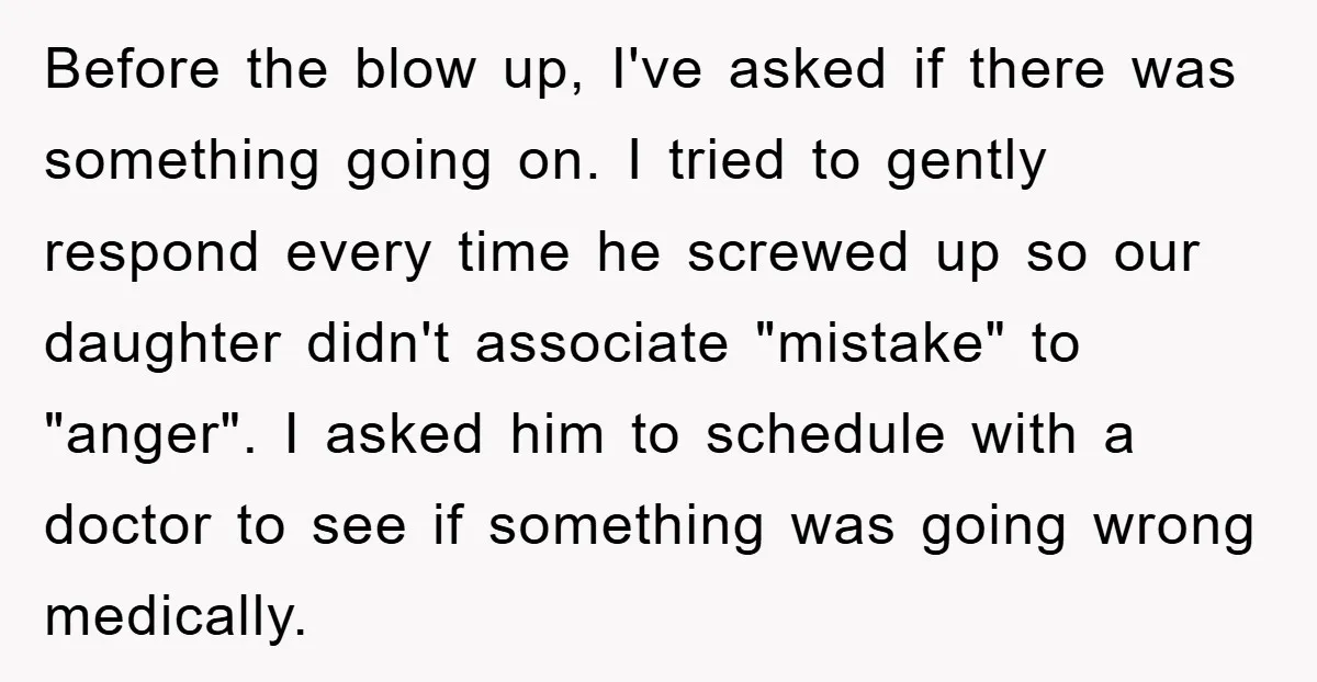 Before the blow up, I've asked if there was something going on. I tried to gently respond every time he screwed up so our daughter didn't associate "mistake" to "anger"....