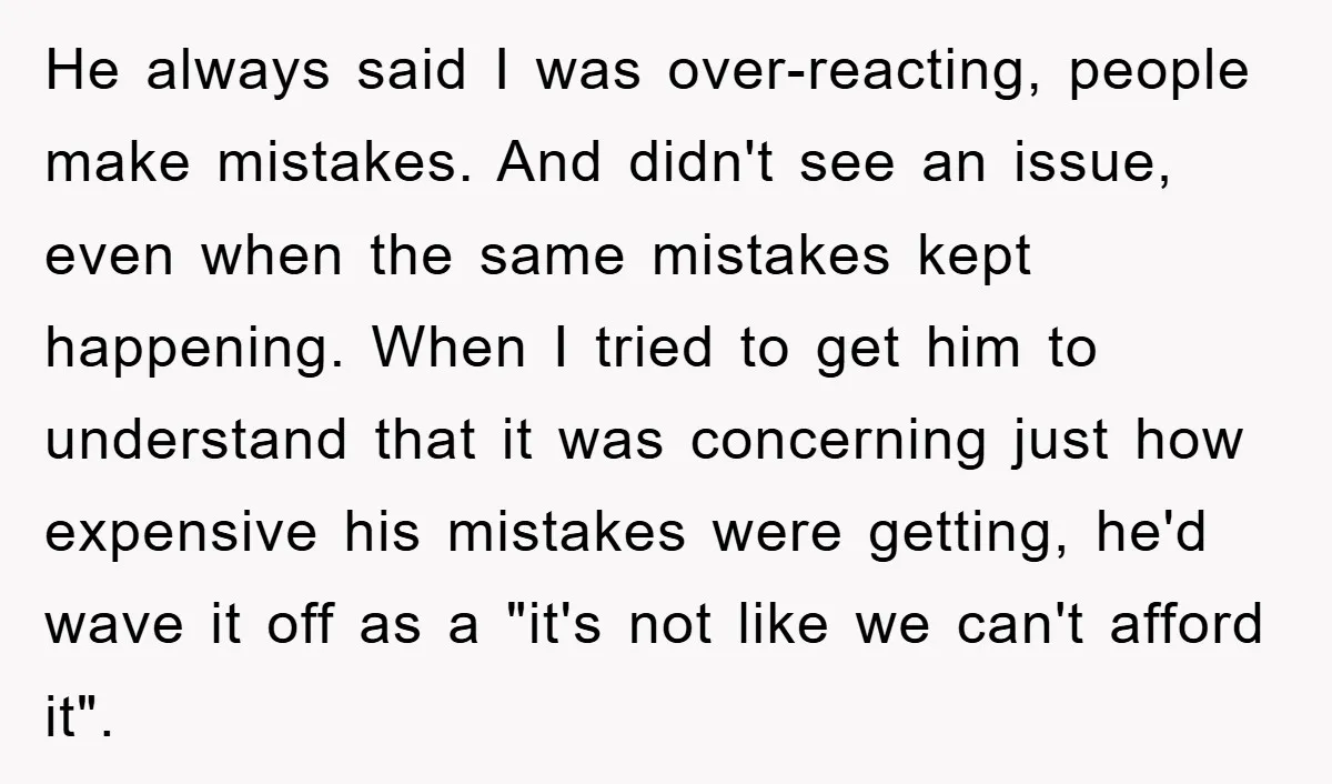 He always said I was over-reacting, people make mistakes. And didn't see an issue, even when the same mistakes kept happening. When I tried to get him to understand that...