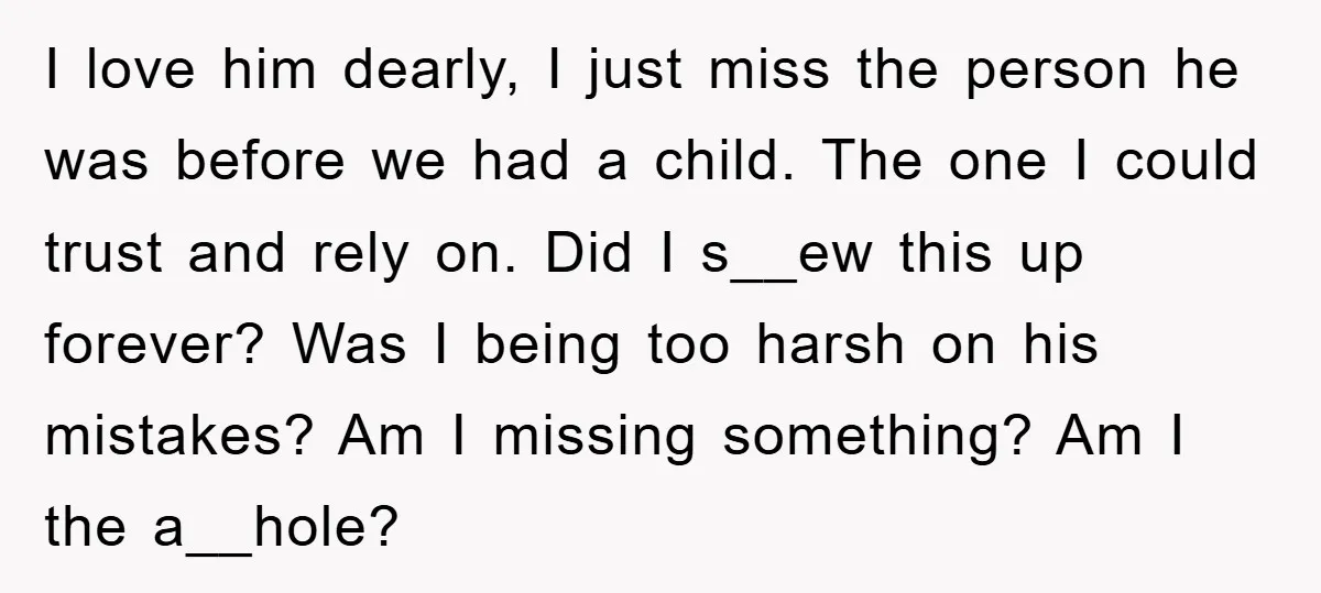 I love him dearly, I just miss the person he was before we had a child. The one I could trust and rely on. Did I s__ew this up forever?...