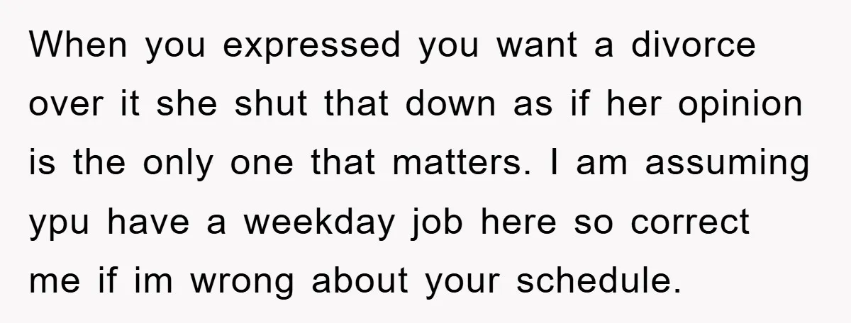 When you expressed you want a divorce over it she shut that down as if her opinion is the only one that matters. I am assuming ypu have a weekday...