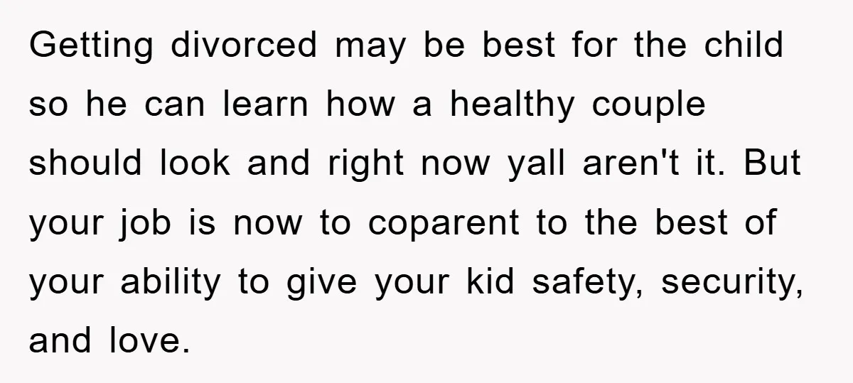 Getting divorced may be best for the child so he can learn how a healthy couple should look and right now yall aren't it. But your job is now to...