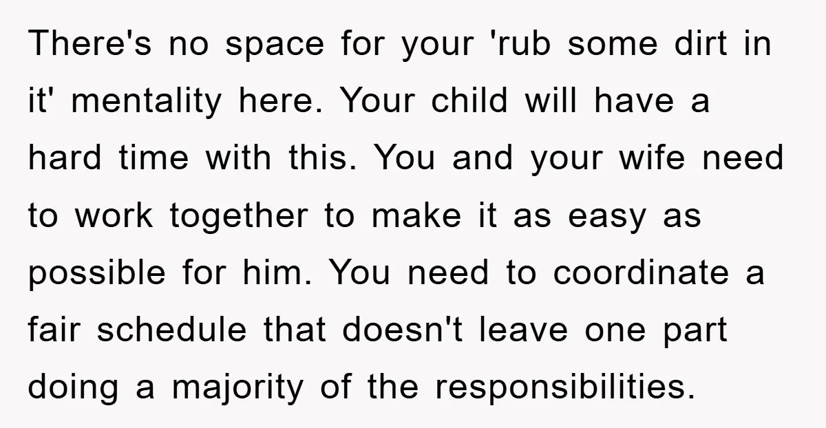 There's no space for your 'rub some dirt in it' mentality here. Your child will have a hard time with this. You and your wife need to work together to...