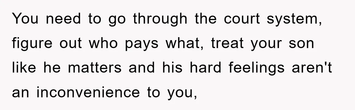 You need to go through the court system, figure out who pays what, treat your son like he matters and his hard feelings aren't an inconvenience to you,