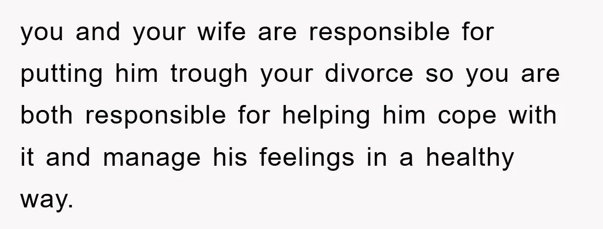 you and your wife are responsible for putting him trough your divorce so you are both responsible for helping him cope with it and manage his feelings in a healthy...