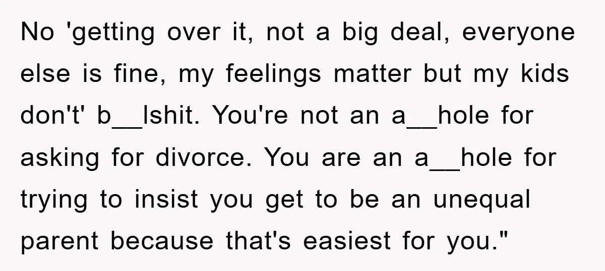 No 'getting over it, not a big deal, everyone else is fine, my feelings matter but my kids don't' b__lshit. You're not an a__hole for asking for divorce. You are...