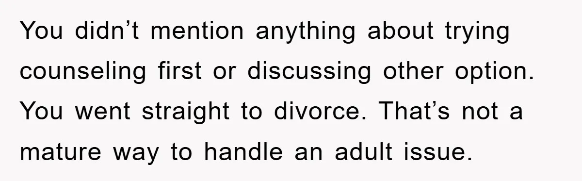 You didn’t mention anything about trying counseling first or discussing other option. You went straight to divorce. That’s not a mature way to handle an adult issue.