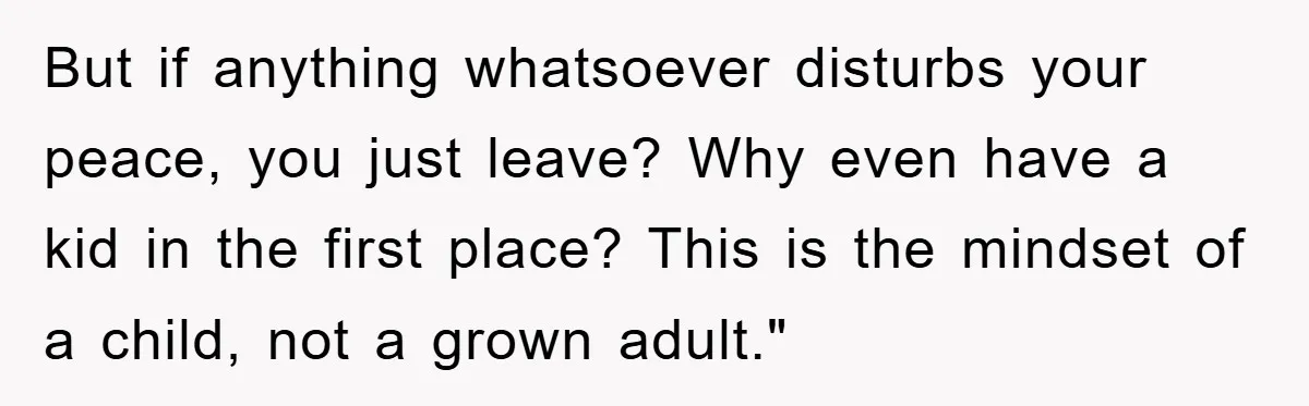 But if anything whatsoever disturbs your peace, you just leave? Why even have a kid in the first place? This is the mindset of a child, not a grown adult."