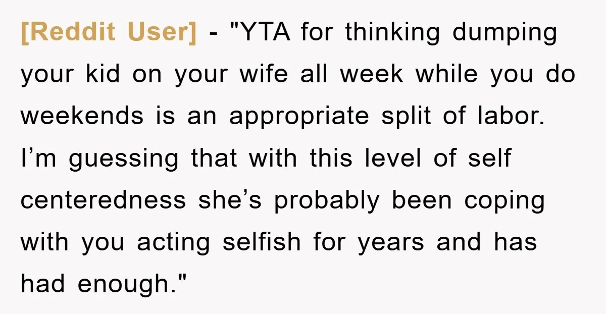 [Reddit User] - "YTA for thinking dumping your kid on your wife all week while you do weekends is an appropriate split of labor. I’m guessing that with this level...