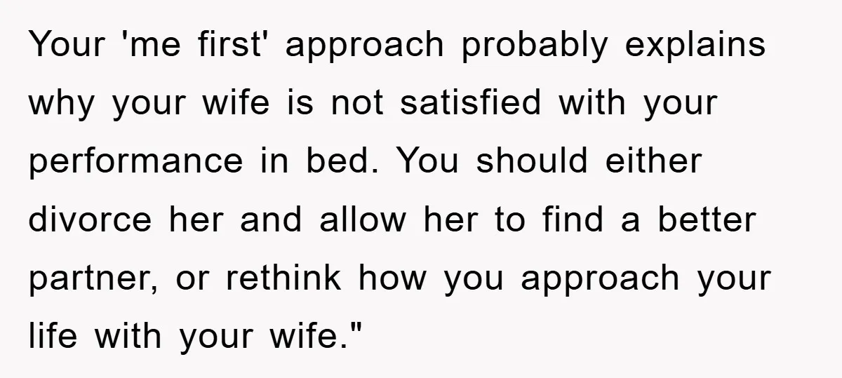 Your 'me first' approach probably explains why your wife is not satisfied with your performance in bed. You should either divorce her and allow her to find a better partner,...