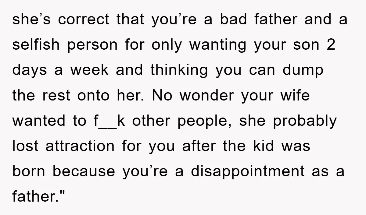 she’s correct that you’re a bad father and a selfish person for only wanting your son 2 days a week and thinking you can dump the rest onto her. No...
