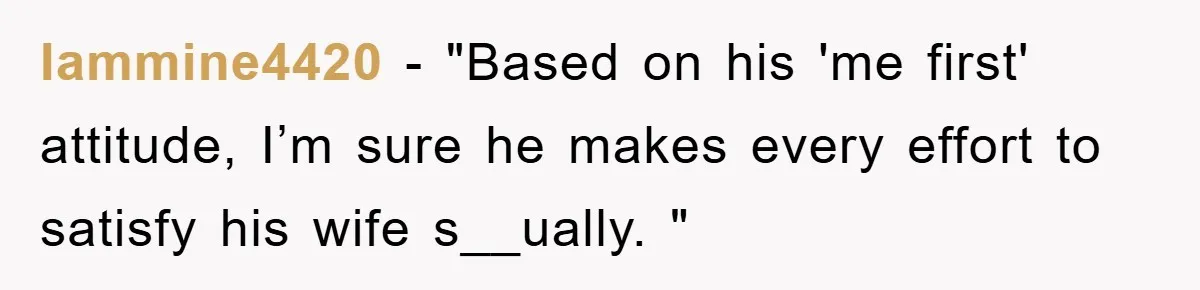 Iammine4420 - "Based on his 'me first' attitude, I’m sure he makes every effort to satisfy his wife s__ually. "