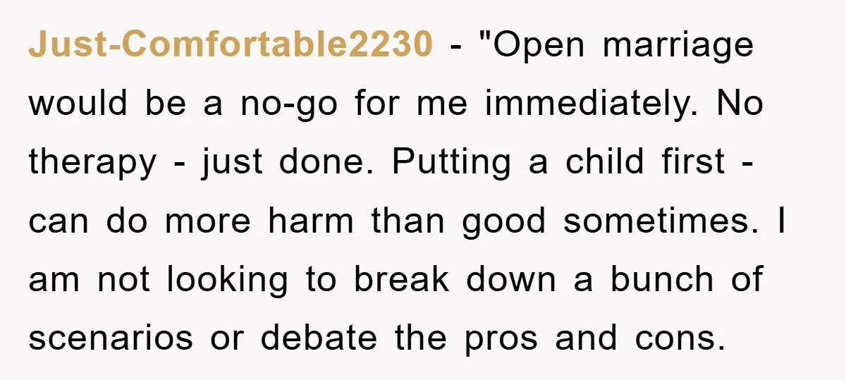 Just-Comfortable2230 - "Open marriage would be a no-go for me immediately. No therapy - just done. Putting a child first - can do more harm than good sometimes. I am...