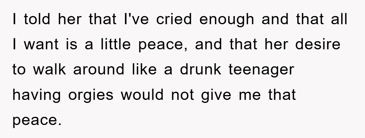 I told her that I've cried enough and that all I want is a little peace, and that her desire to walk around like a drunk teenager having orgies would...