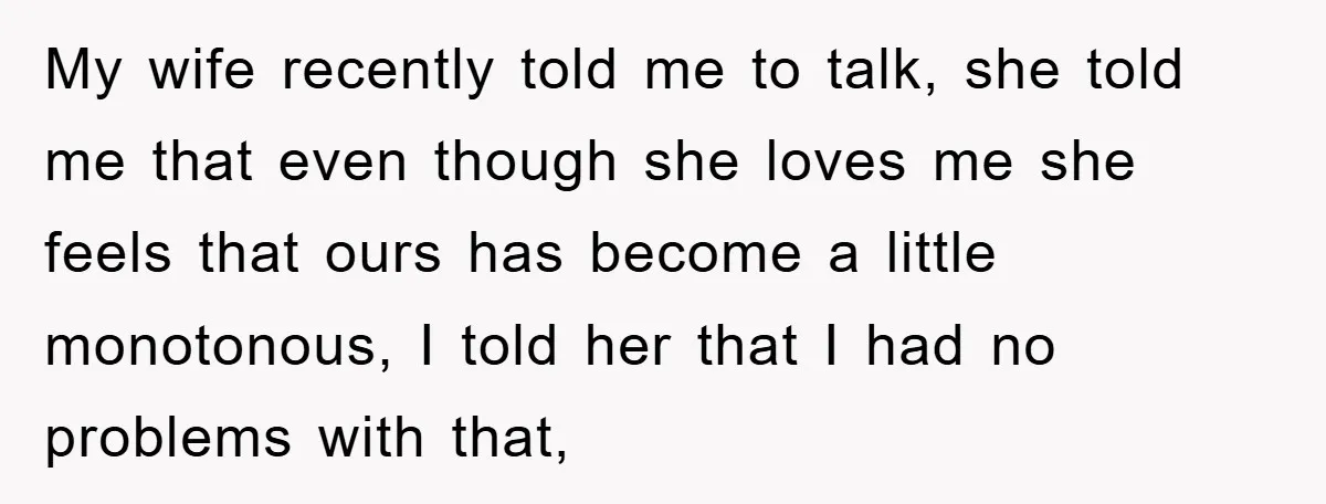 My wife recently told me to talk, she told me that even though she loves me she feels that ours has become a little monotonous, I told her that I...