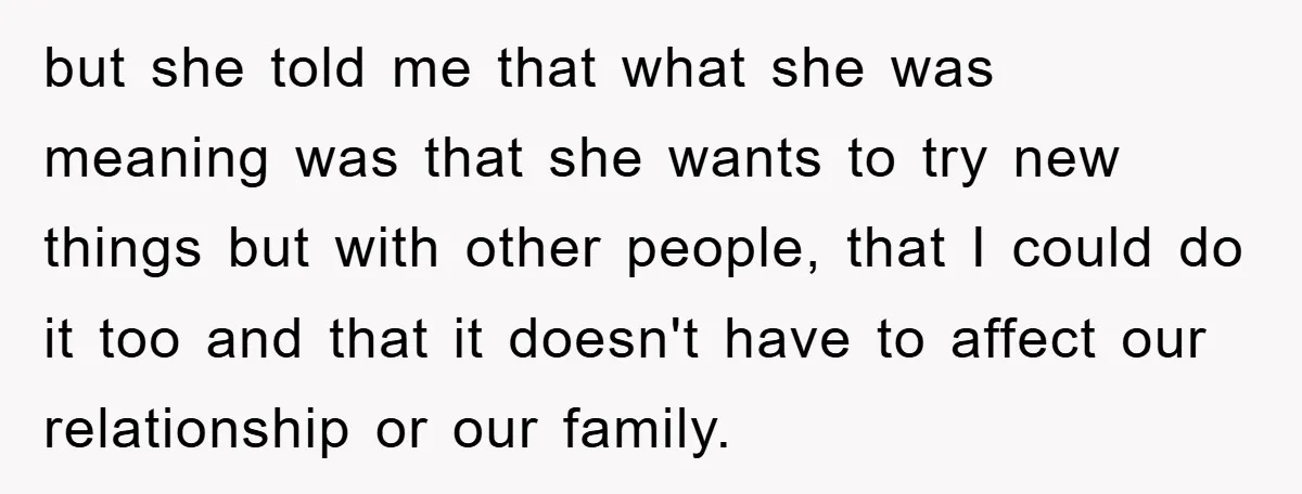 but she told me that what she was meaning was that she wants to try new things but with other people, that I could do it too and that it...