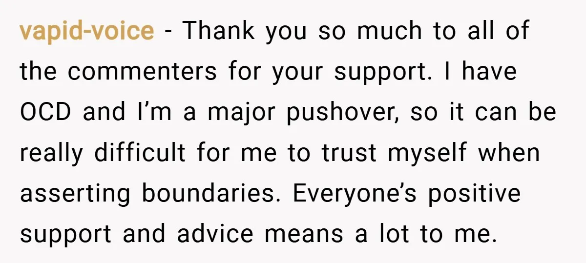 vapid-voice − Thank you so much to all of the commenters for your support. I have OCD and I’m a major pushover, so it can be really difficult for me...