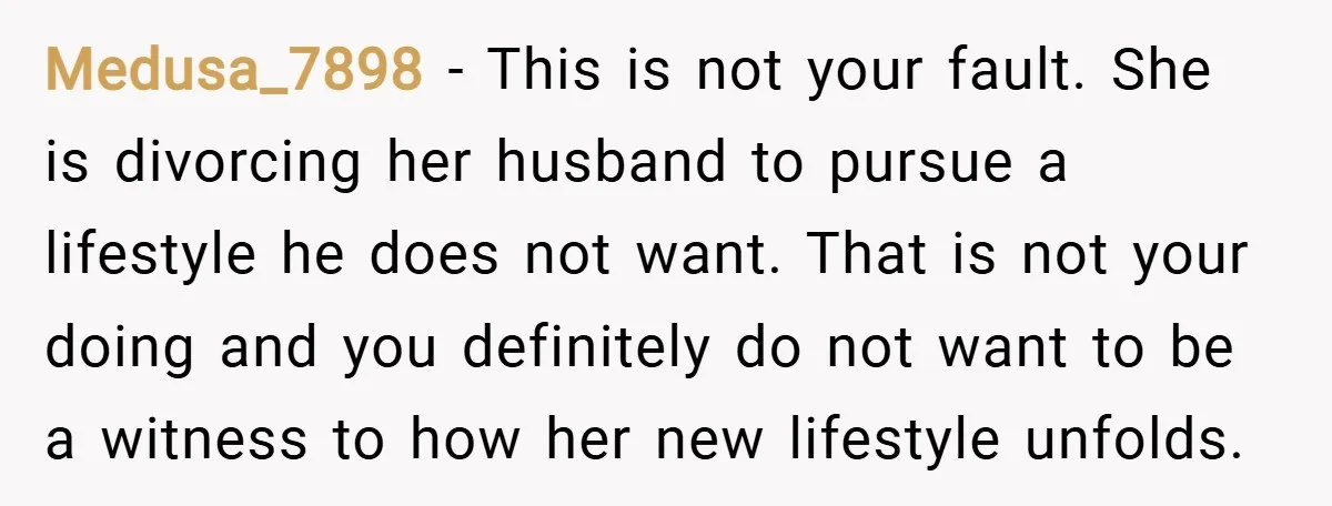 Medusa_7898 − This is not your fault. She is divorcing her husband to pursue a lifestyle he does not want. That is not your doing and you definitely do not...