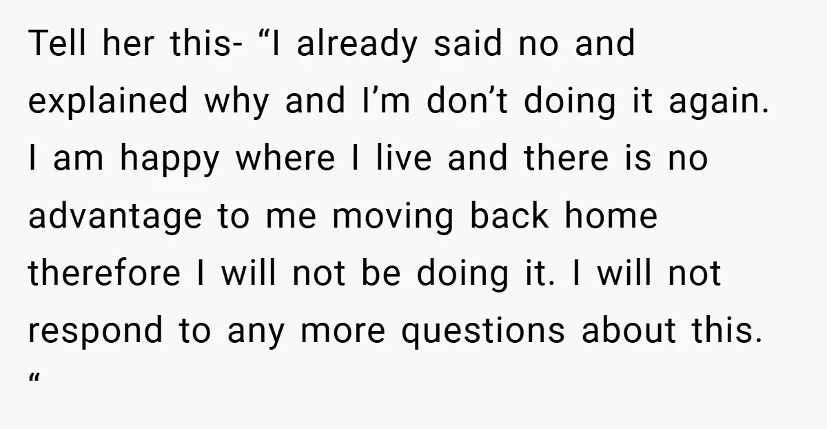 Tell her this- “I already said no and explained why and I’m don’t doing it again. I am happy where I live and there is no advantage to me moving...