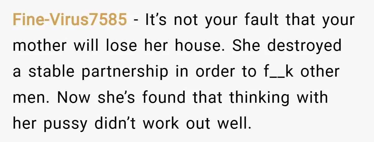 Fine-Virus7585 − It’s not your fault that your mother will lose her house. She destroyed a stable partnership in order to f__k other men. Now she’s found that thinking with...