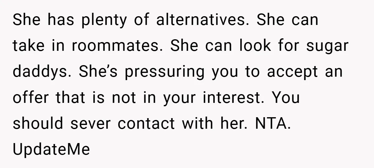 She has plenty of alternatives. She can take in roommates. She can look for sugar daddys. She’s pressuring you to accept an offer that is not in your interest. You...
