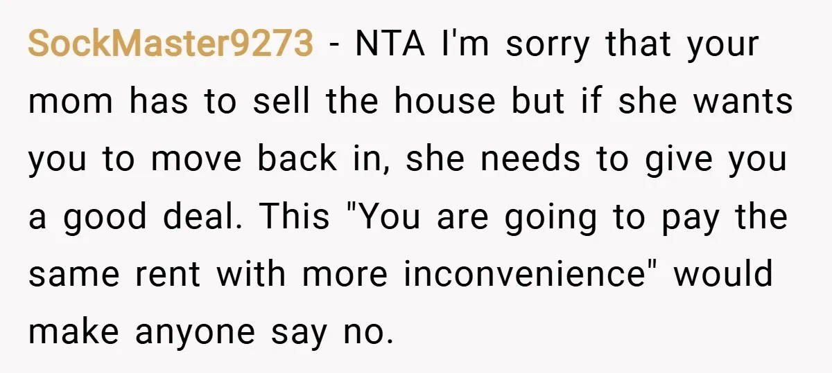 SockMaster9273 − NTA I'm sorry that your mom has to sell the house but if she wants you to move back in, she needs to give you a good deal....