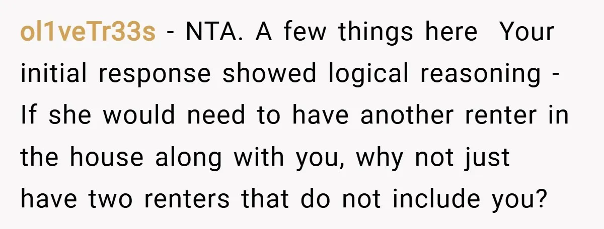 ol1veTr33s − NTA. A few things here Your initial response showed logical reasoning - If she would need to have another renter in the house along with you, why not...
