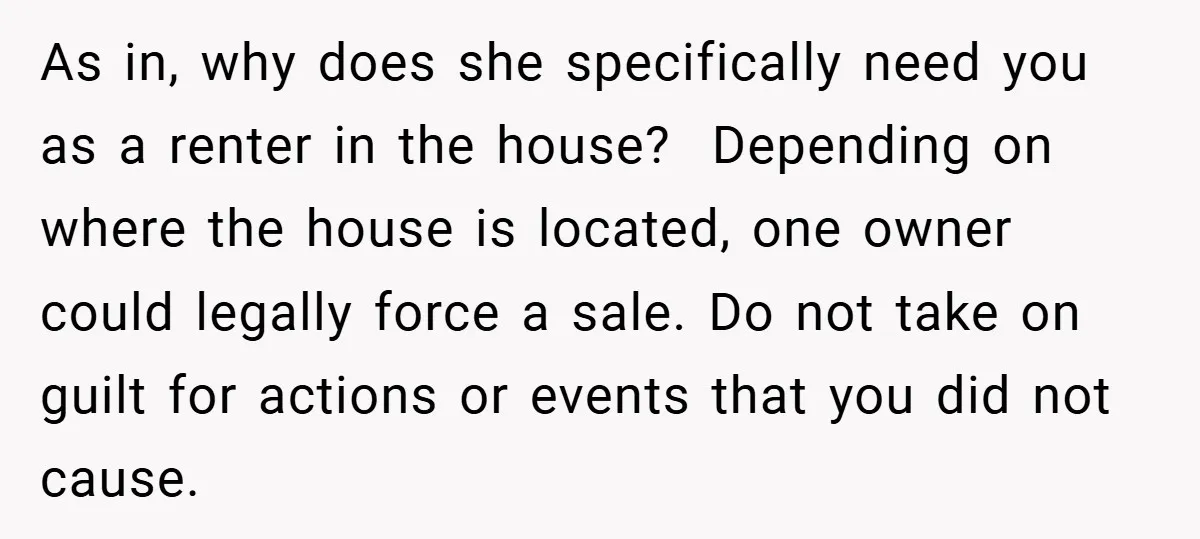 As in, why does she specifically need you as a renter in the house? Depending on where the house is located, one owner could legally force a sale. Do not...