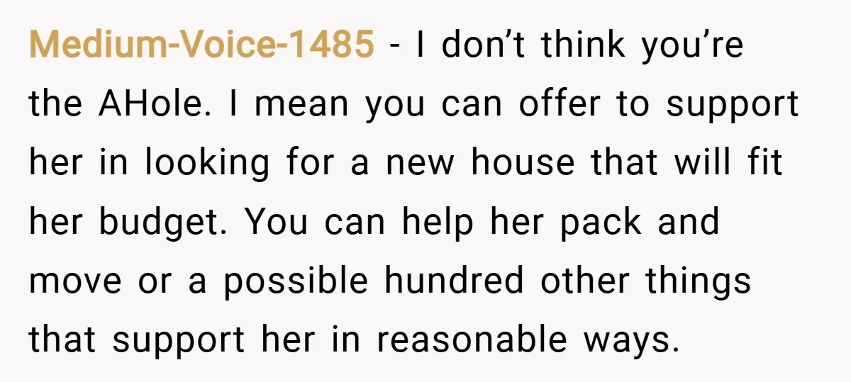 Medium-Voice-1485 − I don’t think you’re the AHole. I mean you can offer to support her in looking for a new house that will fit her budget. You can help...