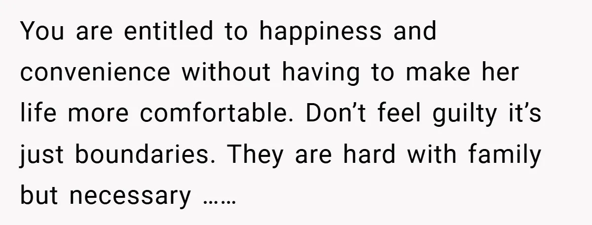 You are entitled to happiness and convenience without having to make her life more comfortable. Don’t feel guilty it’s just boundaries. They are hard with family but necessary ……
