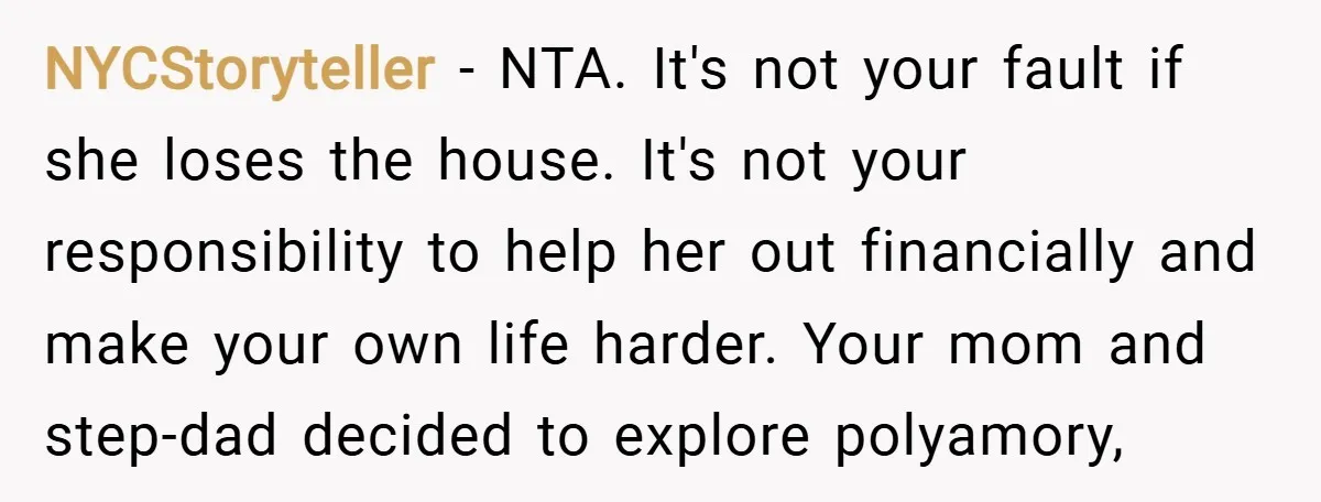NYCStoryteller − NTA. It's not your fault if she loses the house. It's not your responsibility to help her out financially and make your own life harder. Your mom and...