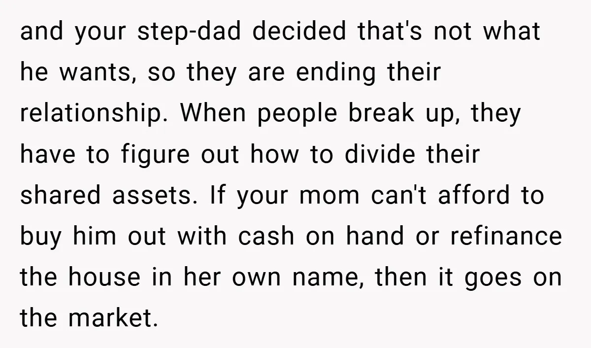 and your step-dad decided that's not what he wants, so they are ending their relationship. When people break up, they have to figure out how to divide their shared assets....