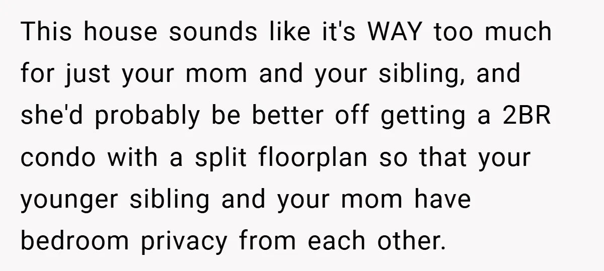 This house sounds like it's WAY too much for just your mom and your sibling, and she'd probably be better off getting a 2BR condo with a split floorplan so...