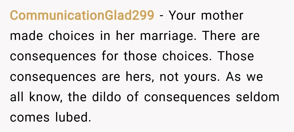CommunicationGlad299 − Your mother made choices in her marriage. There are consequences for those choices. Those consequences are hers, not yours. As we all know, the dildo of consequences seldom...